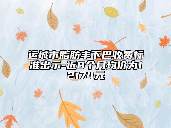 運城市脂肪豐下巴收費標準出示-近8個月均價為12174元