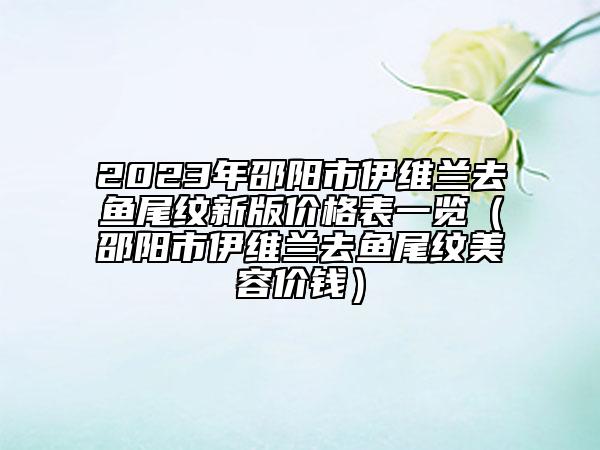 2023年邵陽市伊維蘭去魚尾紋新版價(jià)格表一覽（邵陽市伊維蘭去魚尾紋美容價(jià)錢）