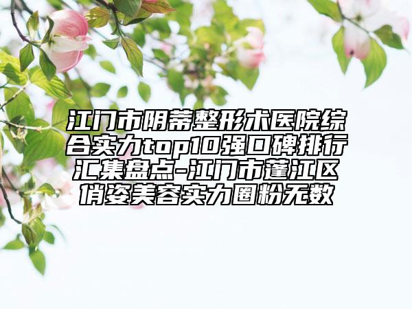江門市陰蒂整形術醫(yī)院綜合實力top10強口碑排行匯集盤點-江門市蓬江區(qū)俏姿美容實力圈粉無數(shù)