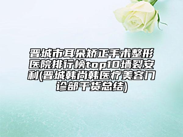 晉城市耳朵矯正手術(shù)整形醫(yī)院排行榜top10墻裂安利(晉城韓尚韓醫(yī)療美容門診部干貨總結(jié))