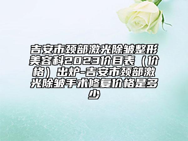 吉安市頸部激光除皺整形美容科2023價目表（價格）出爐-吉安市頸部激光除皺手術修復價格是多少