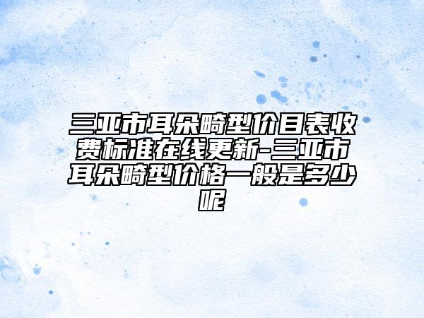 三亞市耳朵畸型價目表收費標準在線更新-三亞市耳朵畸型價格一般是多少呢