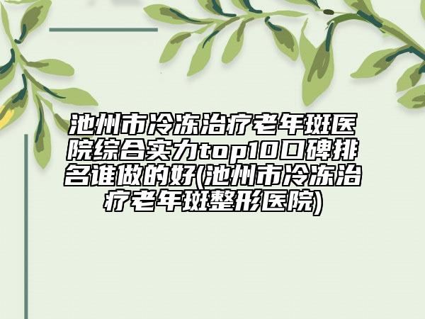 池州市冷凍治療老年斑醫(yī)院綜合實(shí)力top10口碑排名誰做的好(池州市冷凍治療老年斑整形醫(yī)院)