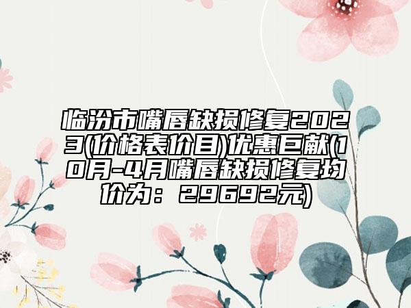 臨汾市嘴唇缺損修復(fù)2023(價格表價目)優(yōu)惠巨獻(xiàn)(10月-4月嘴唇缺損修復(fù)均價為：29692元)