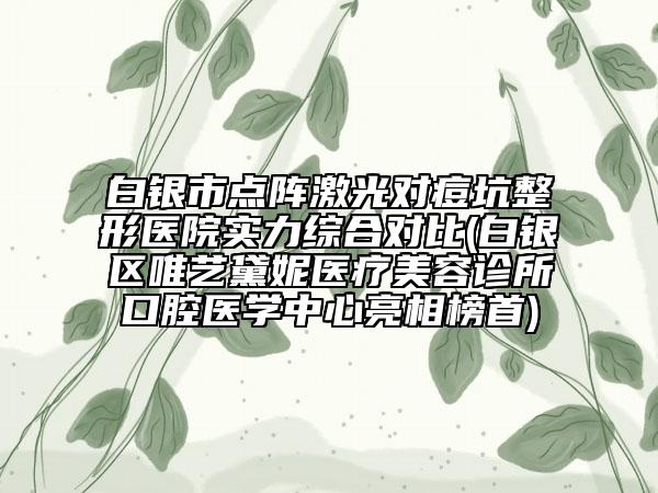 白銀市點(diǎn)陣激光對(duì)痘坑整形醫(yī)院實(shí)力綜合對(duì)比(白銀區(qū)唯藝黛妮醫(yī)療美容診所口腔醫(yī)學(xué)中心亮相榜首)