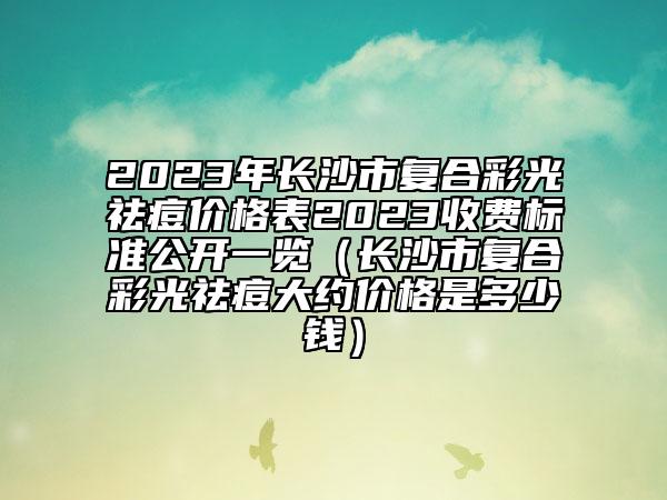 2023年長沙市復(fù)合彩光祛痘價格表2023收費標準公開一覽（長沙市復(fù)合彩光祛痘大約價格是多少錢）