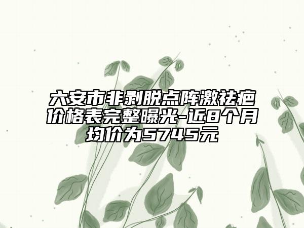 六安市非剝脫點(diǎn)陣激祛疤價(jià)格表完整曝光-近8個(gè)月均價(jià)為5745元