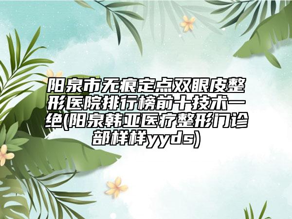 陽泉市無痕定點雙眼皮整形醫(yī)院排行榜前十技術(shù)一絕(陽泉韓亞醫(yī)療整形門診部樣樣yyds)