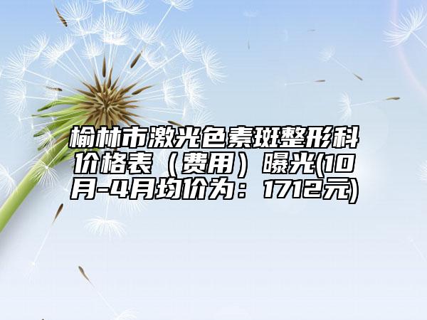 榆林市激光色素斑整形科價格表（費用）曝光(10月-4月均價為：1712元)