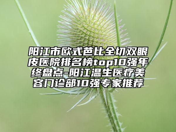 陽江市歐式芭比全切雙眼皮醫(yī)院排名榜top10強年終盤點-陽江溫生醫(yī)療美容門診部10強專家推薦