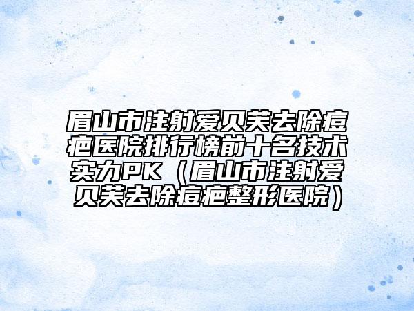 眉山市注射愛貝芙去除痘疤醫(yī)院排行榜前十名技術(shù)實力PK（眉山市注射愛貝芙去除痘疤整形醫(yī)院）