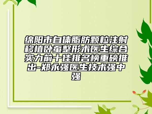 綿陽(yáng)市自體脂肪顆粒注射移植臥蠶整形術(shù)醫(yī)生綜合實(shí)力前十佳排名榜重磅推出-鄭永強(qiáng)醫(yī)生技術(shù)強(qiáng)中強(qiáng)