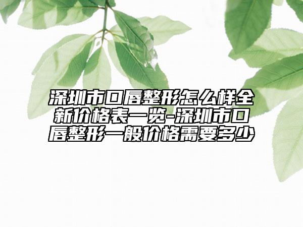 深圳市口唇整形怎么樣全新價格表一覽-深圳市口唇整形一般價格需要多少