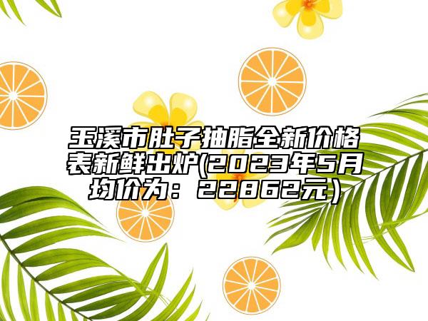 玉溪市肚子抽脂全新價格表新鮮出爐(2023年5月均價為：22862元）