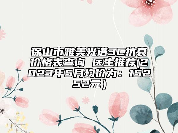 保山市雅美光譜3C抗衰價(jià)格表查詢 醫(yī)生推薦(2023年5月均價(jià)為：15252元）