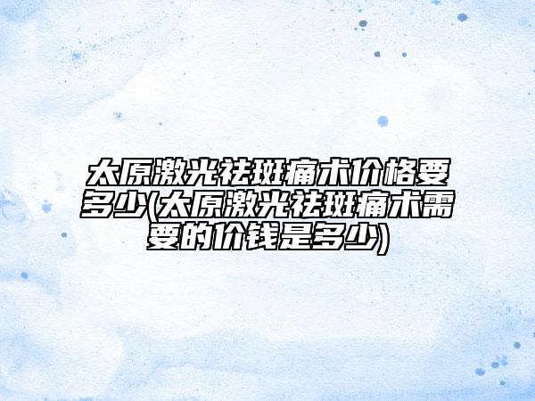 太原激光祛斑痛術(shù)價格要多少(太原激光祛斑痛術(shù)需要的價錢是多少)