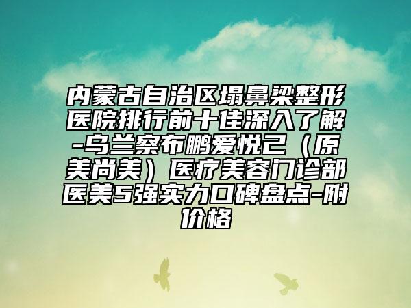 內蒙古自治區(qū)塌鼻梁整形醫(yī)院排行前十佳深入了解-烏蘭察布鵬愛悅己（原美尚美）醫(yī)療美容門診部醫(yī)美5強實力口碑盤點-附價格