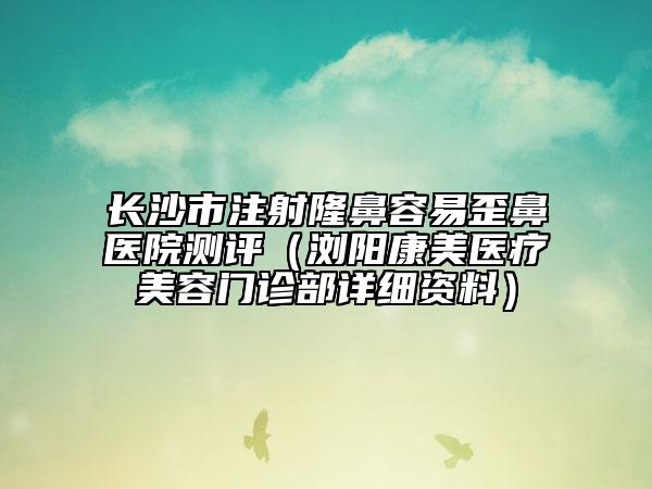 長沙市注射隆鼻容易歪鼻醫(yī)院測(cè)評(píng)（瀏陽康美醫(yī)療美容門診部詳細(xì)資料）