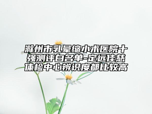 滁州市乳暈縮小術(shù)醫(yī)院十強測評白名單-定遠佳慈體檢中心辨識度都比較高