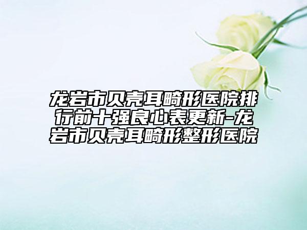 龍巖市貝殼耳畸形醫(yī)院排行前十強良心表更新-龍巖市貝殼耳畸形整形醫(yī)院
