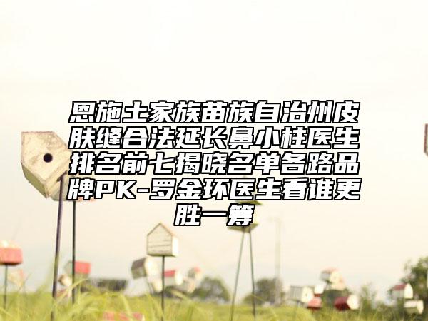 恩施土家族苗族自治州皮膚縫合法延長(zhǎng)鼻小柱醫(yī)生排名前七揭曉名單各路品牌PK-羅金環(huán)醫(yī)生看誰(shuí)更勝一籌