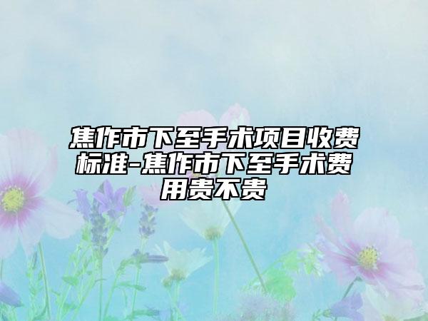 焦作市下至手術(shù)項目收費標準-焦作市下至手術(shù)費用貴不貴