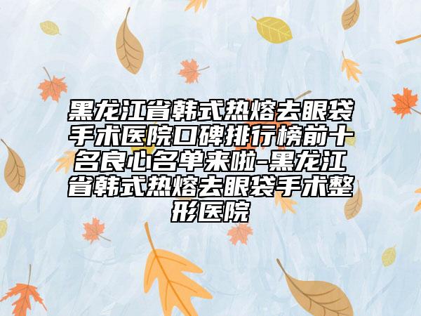 黑龍江省韓式熱熔去眼袋手術(shù)醫(yī)院口碑排行榜前十名良心名單來啦-黑龍江省韓式熱熔去眼袋手術(shù)整形醫(yī)院