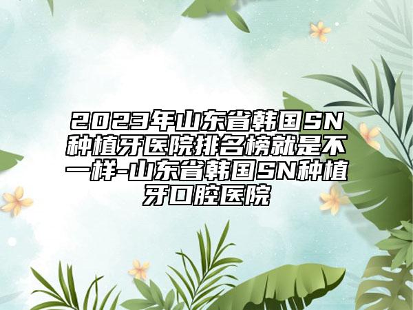 2023年山東省韓國SN種植牙醫(yī)院排名榜就是不一樣-山東省韓國SN種植牙口腔醫(yī)院