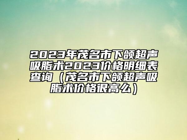 2023年茂名市下頜超聲吸脂術(shù)2023價(jià)格明細(xì)表查詢（茂名市下頜超聲吸脂術(shù)價(jià)格很高么）