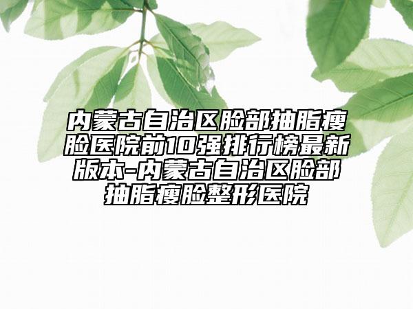內(nèi)蒙古自治區(qū)臉部抽脂瘦臉醫(yī)院前10強(qiáng)排行榜最新版本-內(nèi)蒙古自治區(qū)臉部抽脂瘦臉整形醫(yī)院