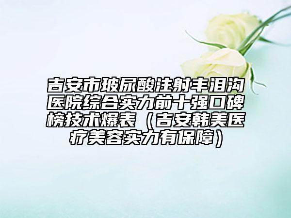 吉安市玻尿酸注射豐淚溝醫(yī)院綜合實(shí)力前十強(qiáng)口碑榜技術(shù)爆表（吉安韓美醫(yī)療美容實(shí)力有保障）