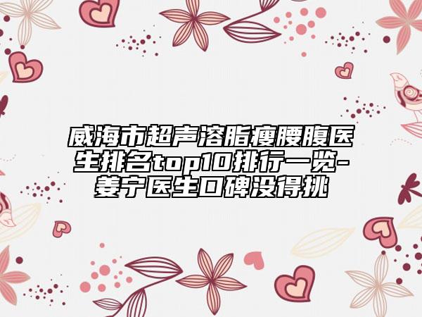 威海市超聲溶脂瘦腰腹醫(yī)生排名top10排行一覽-姜寧醫(yī)生口碑沒得挑