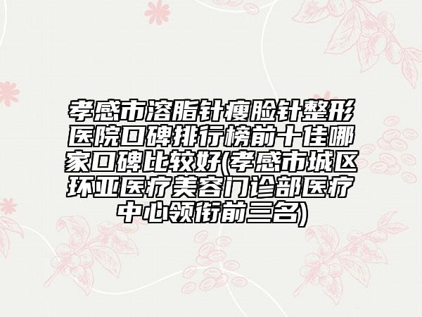 孝感市溶脂針瘦臉針整形醫(yī)院口碑排行榜前十佳哪家口碑比較好(孝感市城區(qū)環(huán)亞醫(yī)療美容門診部醫(yī)療中心領銜前三名)