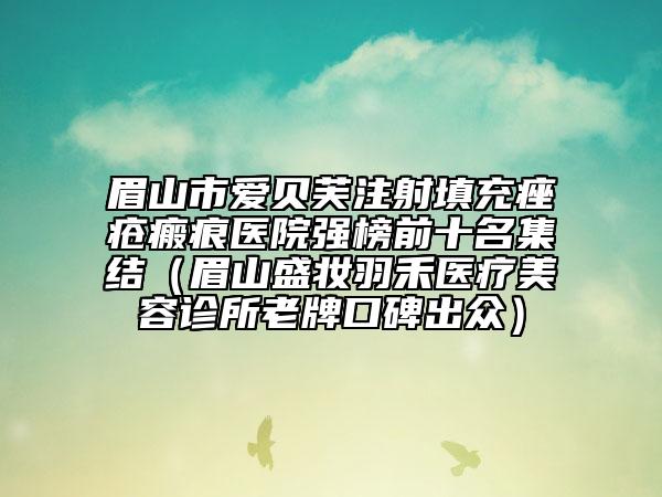 眉山市愛貝芙注射填充痤瘡瘢痕醫(yī)院強榜前十名集結（眉山盛妝羽禾醫(yī)療美容診所老牌口碑出眾）