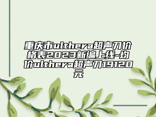 重慶市ulthera超聲刀價格表2023新編上線-均價ulthera超聲刀19120元