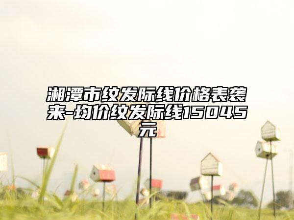 湘潭市紋發(fā)際線價(jià)格表襲來-均價(jià)紋發(fā)際線15045元