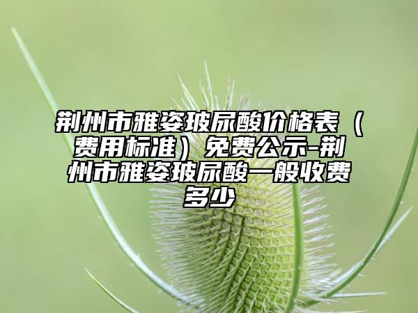 荊州市雅姿玻尿酸價格表（費用標(biāo)準）免費公示-荊州市雅姿玻尿酸一般收費多少