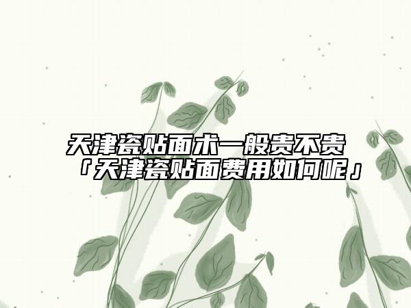 天津瓷貼面術(shù)一般貴不貴「天津瓷貼面費(fèi)用如何呢」