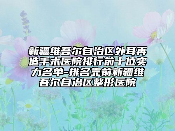 新疆維吾爾自治區(qū)外耳再造手術(shù)醫(yī)院排行前十位實力名單-排名靠前新疆維吾爾自治區(qū)整形醫(yī)院