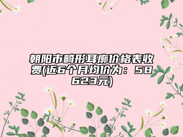 朝陽市畸形耳廓價格表收費(近6個月均價為：58623元)
