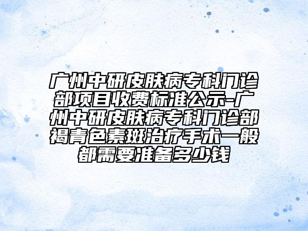 廣州中研皮膚病?？崎T診部項(xiàng)目收費(fèi)標(biāo)準(zhǔn)公示-廣州中研皮膚病?？崎T診部褐青色素斑治療手術(shù)一般都需要準(zhǔn)備多少錢