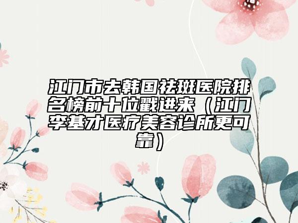 江門市去韓國祛斑醫(yī)院排名榜前十位戳進(jìn)來（江門李基才醫(yī)療美容診所更可靠）