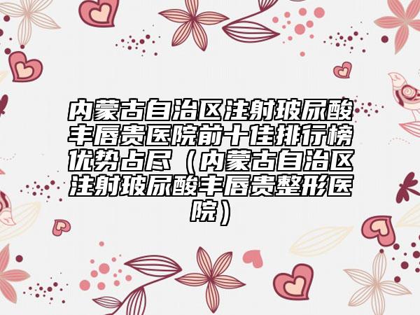 內(nèi)蒙古自治區(qū)注射玻尿酸豐唇貴醫(yī)院前十佳排行榜優(yōu)勢(shì)占盡（內(nèi)蒙古自治區(qū)注射玻尿酸豐唇貴整形醫(yī)院）