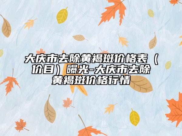 大慶市去除黃褐斑價(jià)格表（價(jià)目）曝光-大慶市去除黃褐斑價(jià)格行情