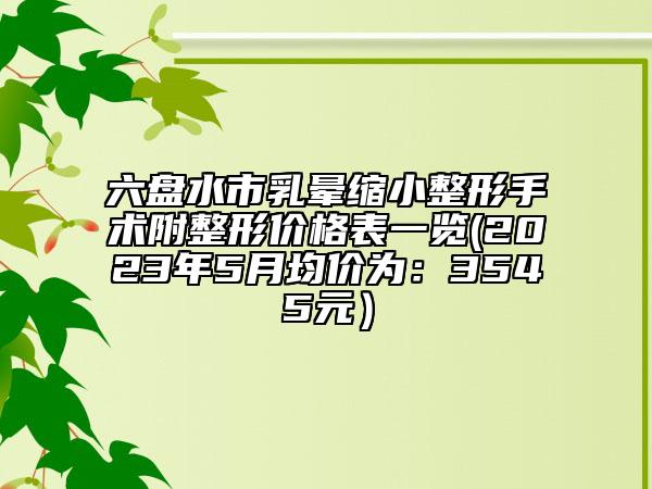 六盤水市乳暈縮小整形手術(shù)附整形價(jià)格表一覽(2023年5月均價(jià)為：3545元）