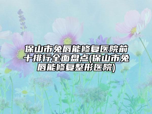 保山市兔唇能修復醫(yī)院前十排行全面盤點(保山市兔唇能修復整形醫(yī)院)