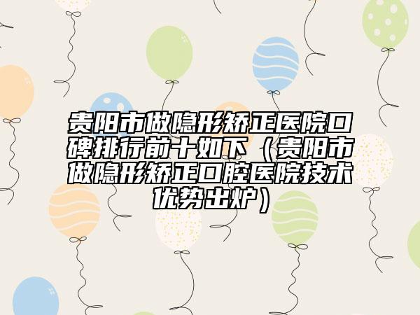 貴陽(yáng)市做隱形矯正醫(yī)院口碑排行前十如下（貴陽(yáng)市做隱形矯正口腔醫(yī)院技術(shù)優(yōu)勢(shì)出爐）