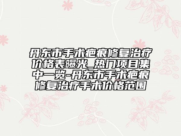 丹東市手術疤痕修復治療價格表曝光_熱門項目集中一覽-丹東市手術疤痕修復治療手術價格范圍