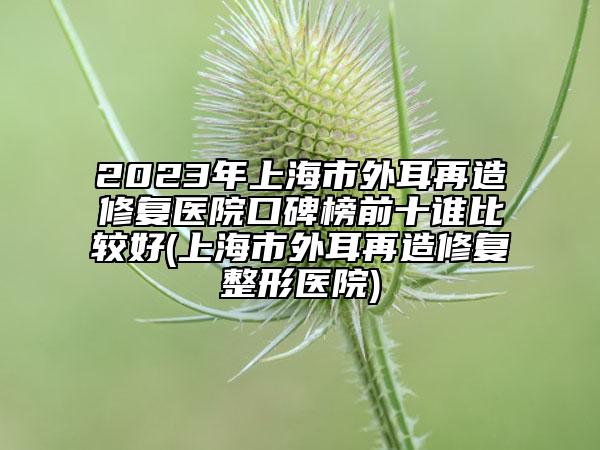 2023年上海市外耳再造修復(fù)醫(yī)院口碑榜前十誰比較好(上海市外耳再造修復(fù)整形醫(yī)院)