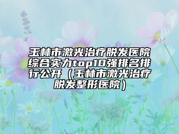 玉林市激光治療脫發(fā)醫(yī)院綜合實力top10強排名排行公開（玉林市激光治療脫發(fā)整形醫(yī)院）
